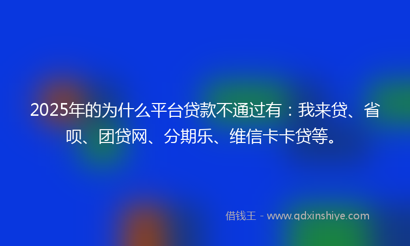 2025年的为什么平台贷款不通过有：我来贷、省呗、团贷网、分期乐、维信卡卡贷等。