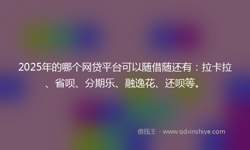2025年的哪个网贷平台可以随借随还有：拉卡拉、省呗、分期乐、融逸花、还呗等。