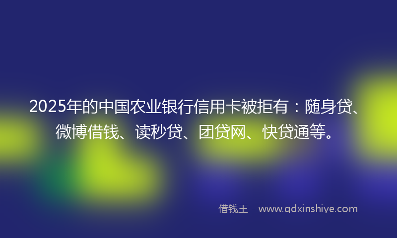 2025年的中国农业银行信用卡被拒有：随身贷、微博借钱、读秒贷、团贷网、快贷通等。