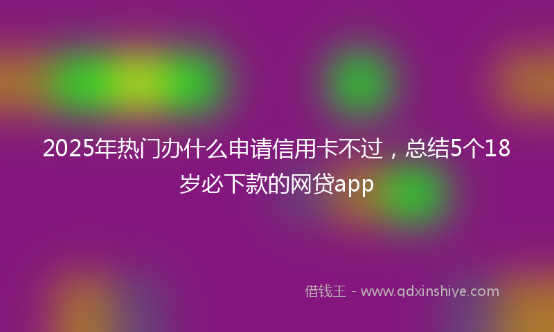 2025年热门办什么申请信用卡不过，总结5个18岁必下款的网贷app