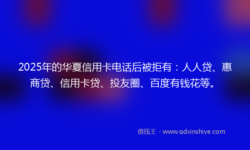 2025年的华夏信用卡电话后被拒有：人人贷、惠商贷、信用卡贷、投友圈、百度有钱花等。