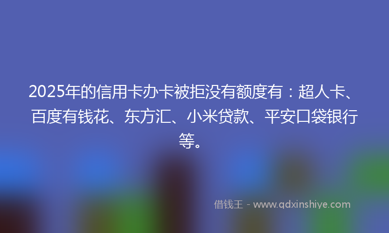 2025年的信用卡办卡被拒没有额度有：超人卡、百度有钱花、东方汇、小米贷款、平安口袋银行等。
