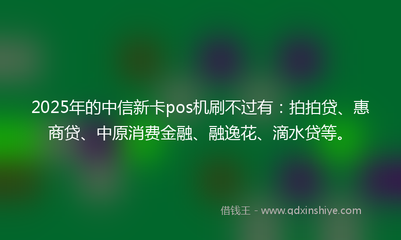 2025年的中信新卡pos机刷不过有：拍拍贷、惠商贷、中原消费金融、融逸花、滴水贷等。