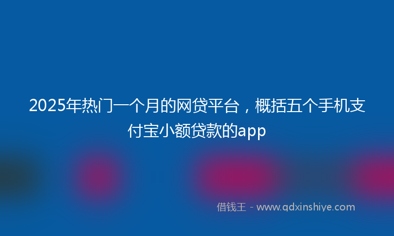 2025年热门一个月的网贷平台，概括五个手机支付宝小额贷款的app