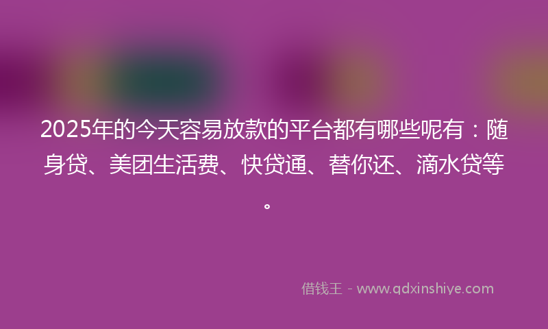 2025年的今天容易放款的平台都有哪些呢有：随身贷、美团生活费、快贷通、替你还、滴水贷等。