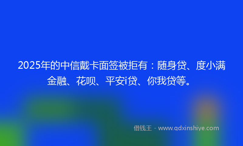 2025年的中信戴卡面签被拒有：随身贷、度小满金融、花呗、平安i贷、你我贷等。