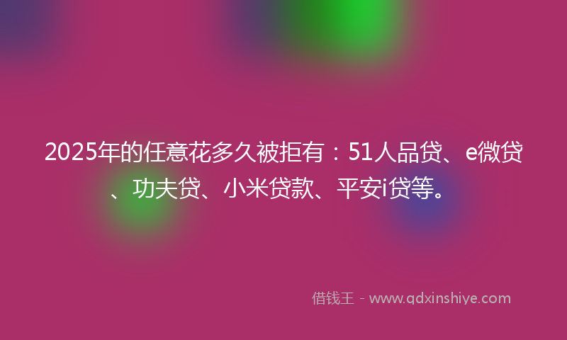 2025年的任意花多久被拒有：51人品贷、e微贷、功夫贷、小米贷款、平安i贷等。