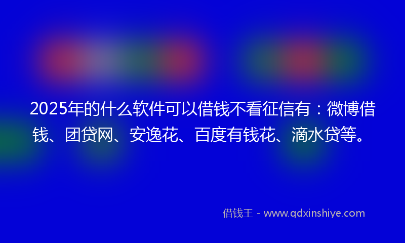 2025年的什么软件可以借钱不看征信有：微博借钱、团贷网、安逸花、百度有钱花、滴水贷等。