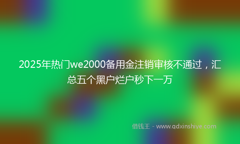 2025年热门we2000备用金注销审核不通过，汇总五个黑户烂户秒下一万