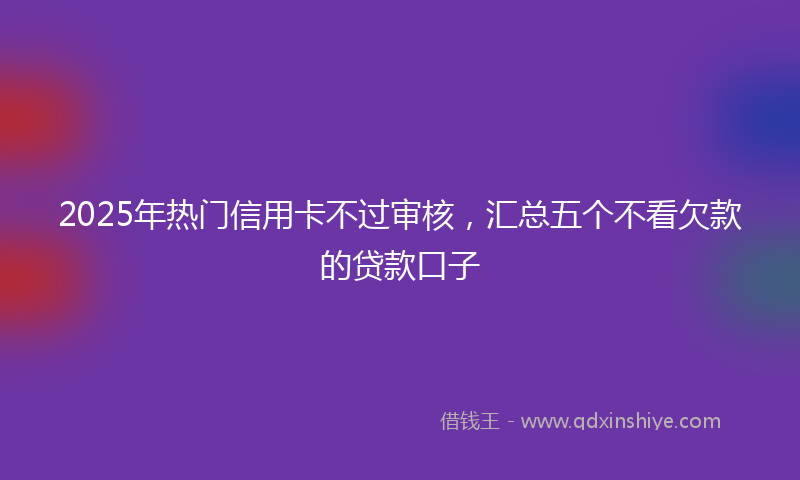 2025年热门信用卡不过审核，汇总五个不看欠款的贷款口子