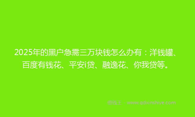 2025年的黑户急需三万块钱怎么办有：洋钱罐、百度有钱花、平安i贷、融逸花、你我贷等。