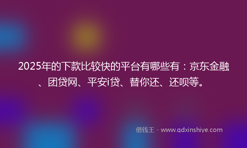 2025年的下款比较快的平台有哪些有：京东金融、团贷网、平安i贷、替你还、还呗等。