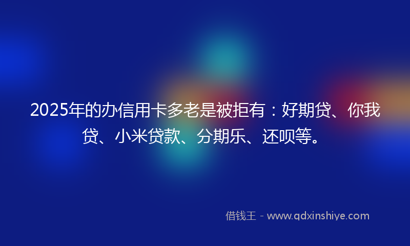 2025年的办信用卡多老是被拒有：好期贷、你我贷、小米贷款、分期乐、还呗等。