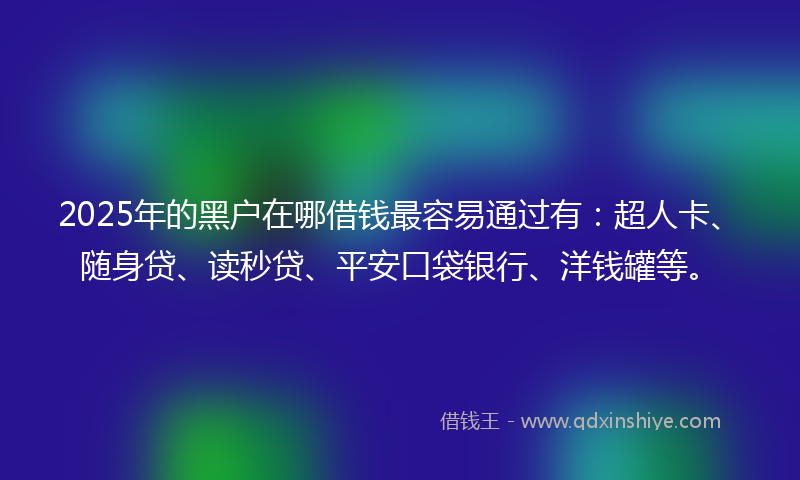 2025年的黑户在哪借钱最容易通过有：超人卡、随身贷、读秒贷、平安口袋银行、洋钱罐等。