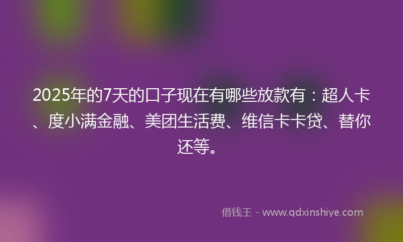 2025年的7天的口子现在有哪些放款有：超人卡、度小满金融、美团生活费、维信卡卡贷、替你还等。