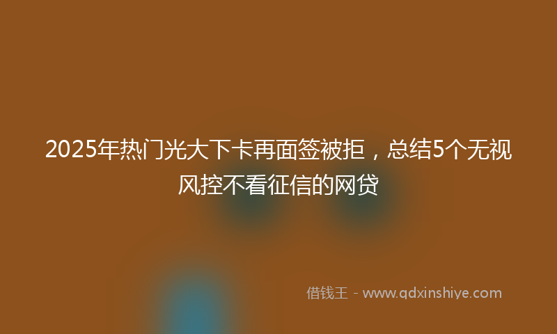 2025年热门光大下卡再面签被拒，总结5个无视风控不看征信的网贷