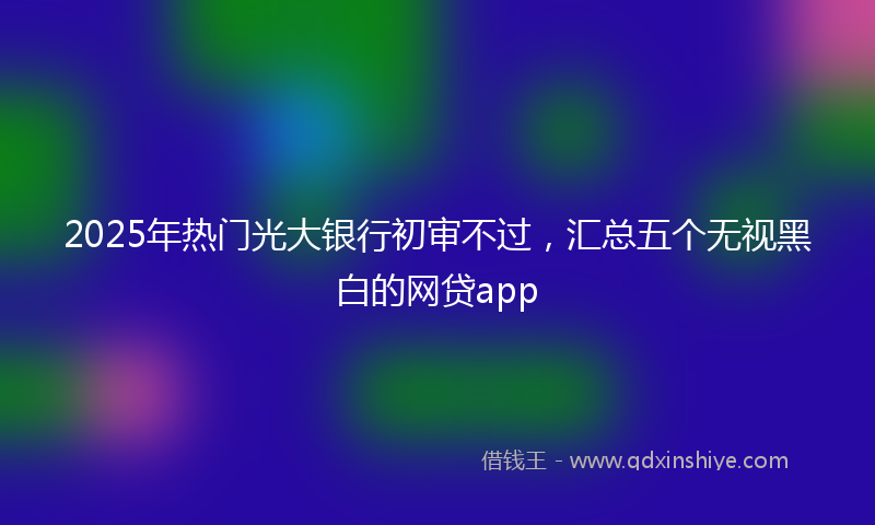 2025年热门光大银行初审不过，汇总五个无视黑白的网贷app