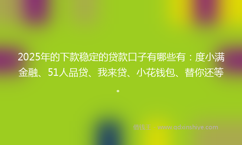2025年的下款稳定的贷款口子有哪些有：度小满金融、51人品贷、我来贷、小花钱包、替你还等。