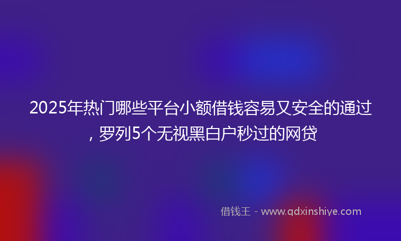 2025年热门哪些平台小额借钱容易又安全的通过，罗列5个无视黑白户秒过的网贷