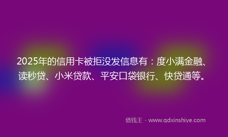 2025年的信用卡被拒没发信息有：度小满金融、读秒贷、小米贷款、平安口袋银行、快贷通等。