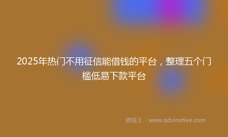 2025年热门不用征信能借钱的平台，整理五个门槛低易下款平台