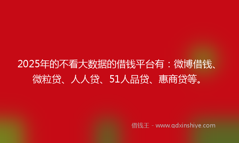 2025年的不看大数据的借钱平台有：微博借钱、微粒贷、人人贷、51人品贷、惠商贷等。