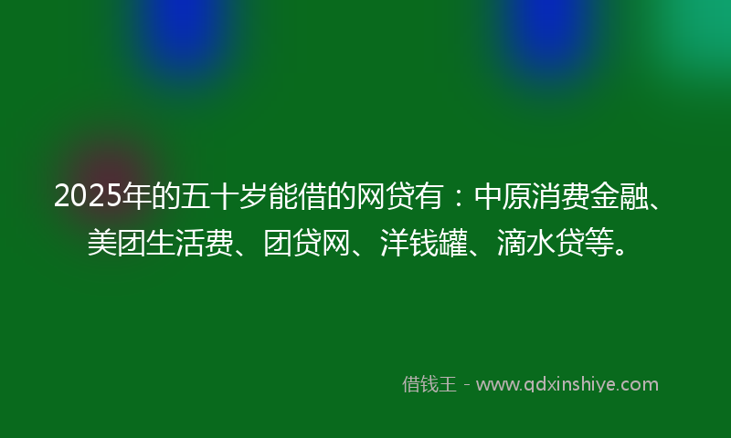 2025年的五十岁能借的网贷有：中原消费金融、美团生活费、团贷网、洋钱罐、滴水贷等。
