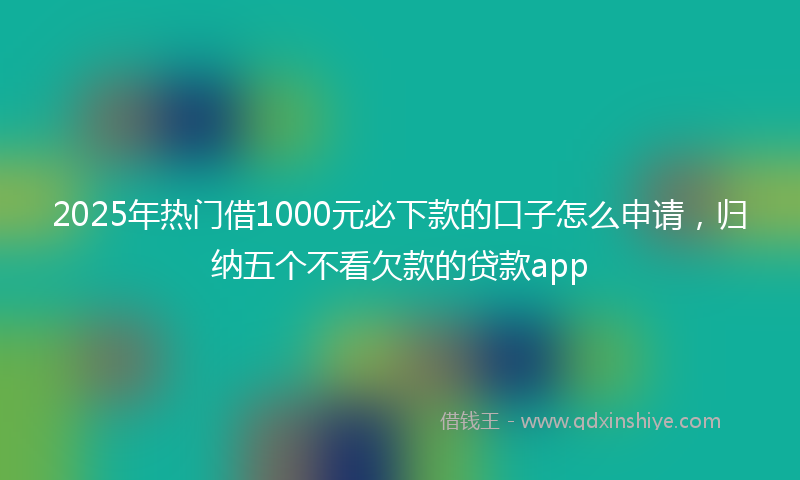 2025年热门借1000元必下款的口子怎么申请，归纳五个不看欠款的贷款app