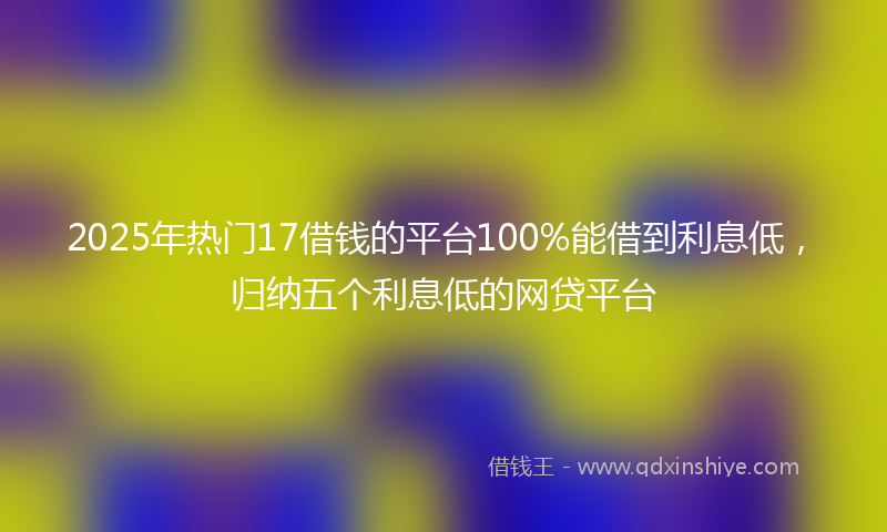 2025年热门17借钱的平台100%能借到利息低，归纳五个利息低的网贷平台