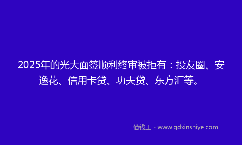 2025年的光大面签顺利终审被拒有：投友圈、安逸花、信用卡贷、功夫贷、东方汇等。