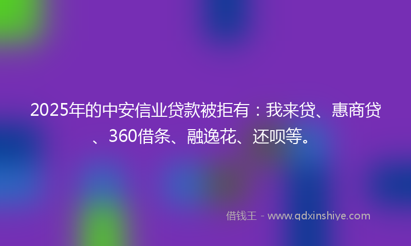 2025年的中安信业贷款被拒有：我来贷、惠商贷、360借条、融逸花、还呗等。