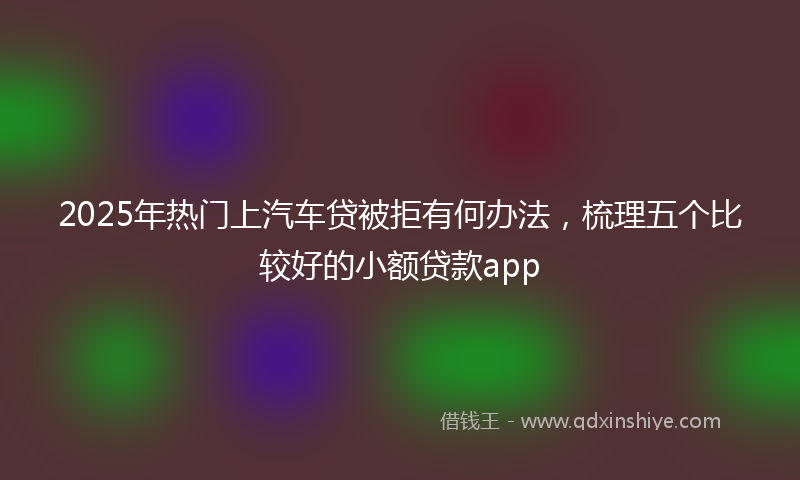 2025年热门上汽车贷被拒有何办法，梳理五个比较好的小额贷款app