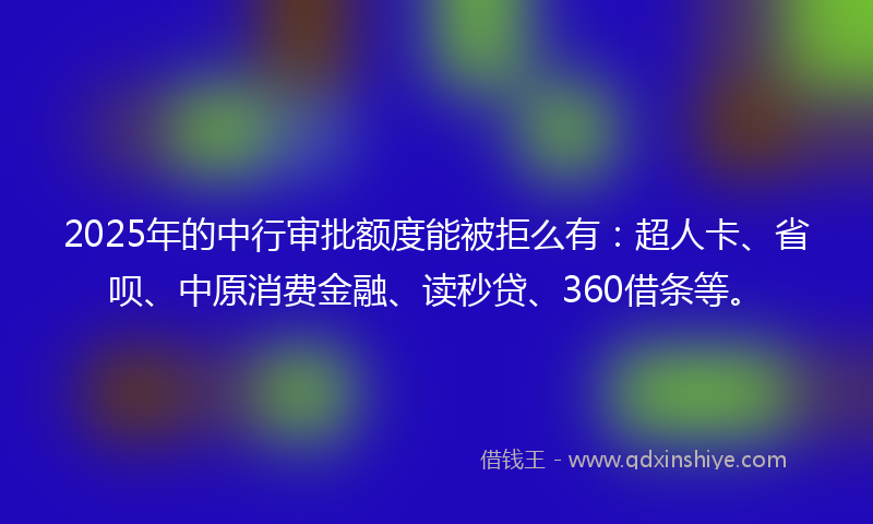 2025年的中行审批额度能被拒么有：超人卡、省呗、中原消费金融、读秒贷、360借条等。