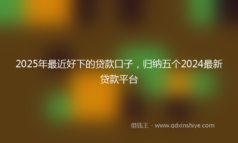 2025年最近好下的贷款口子，归纳五个2024最新贷款平台