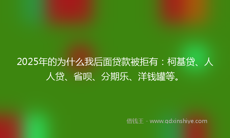 2025年的为什么我后面贷款被拒有：柯基贷、人人贷、省呗、分期乐、洋钱罐等。