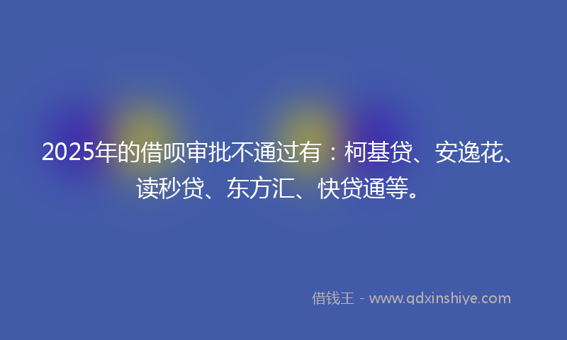 2025年的借呗审批不通过有：柯基贷、安逸花、读秒贷、东方汇、快贷通等。
