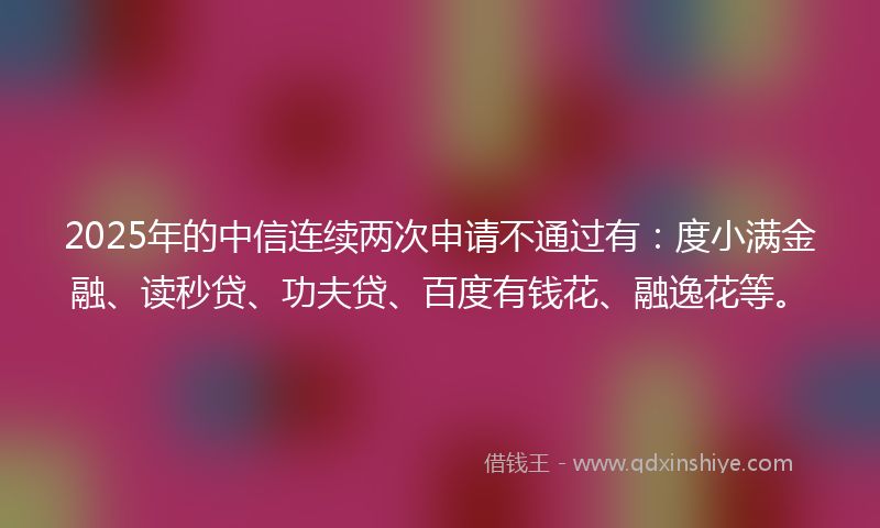 2025年的中信连续两次申请不通过有：度小满金融、读秒贷、功夫贷、百度有钱花、融逸花等。