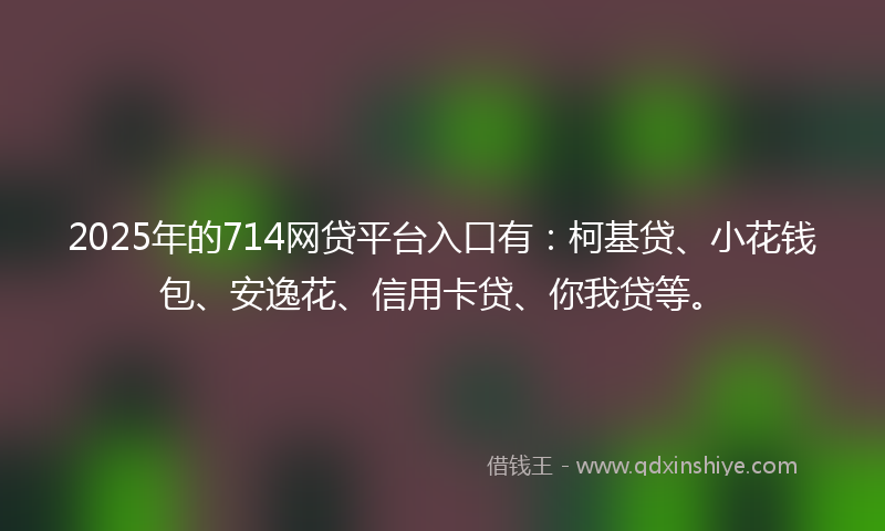 2025年的714网贷平台入口有：柯基贷、小花钱包、安逸花、信用卡贷、你我贷等。