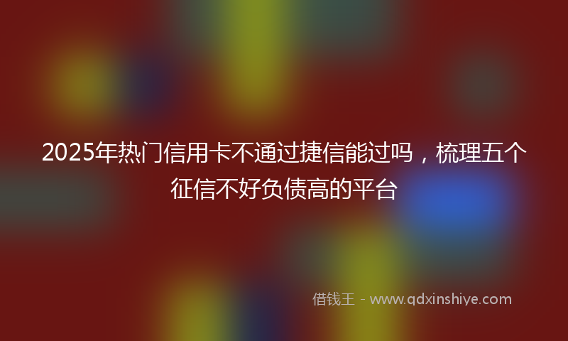 2025年热门信用卡不通过捷信能过吗，梳理五个征信不好负债高的平台