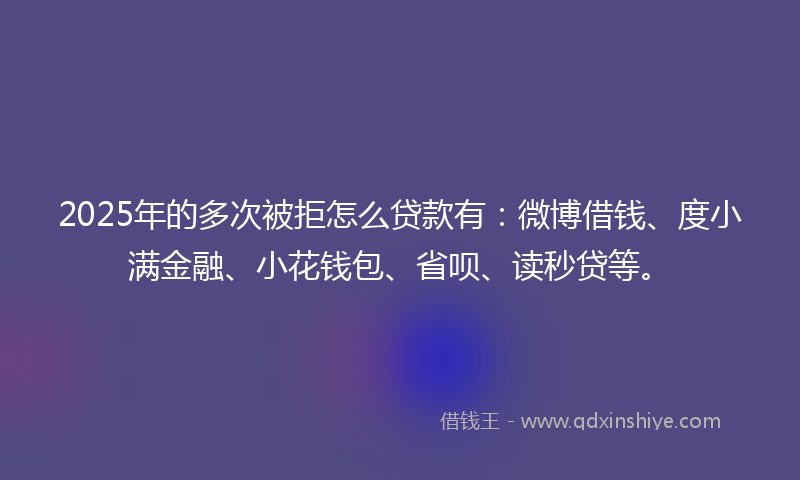 2025年的多次被拒怎么贷款有：微博借钱、度小满金融、小花钱包、省呗、读秒贷等。