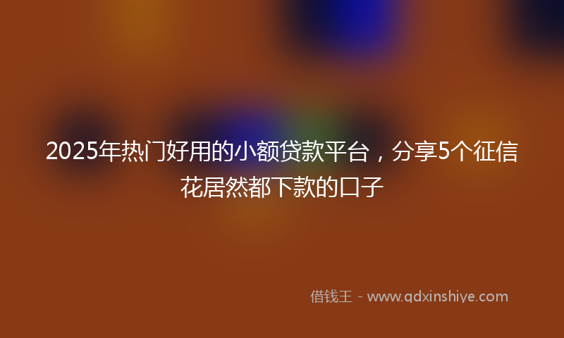 2025年热门好用的小额贷款平台，分享5个征信花居然都下款的口子