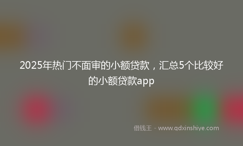 2025年热门不面审的小额贷款，汇总5个比较好的小额贷款app