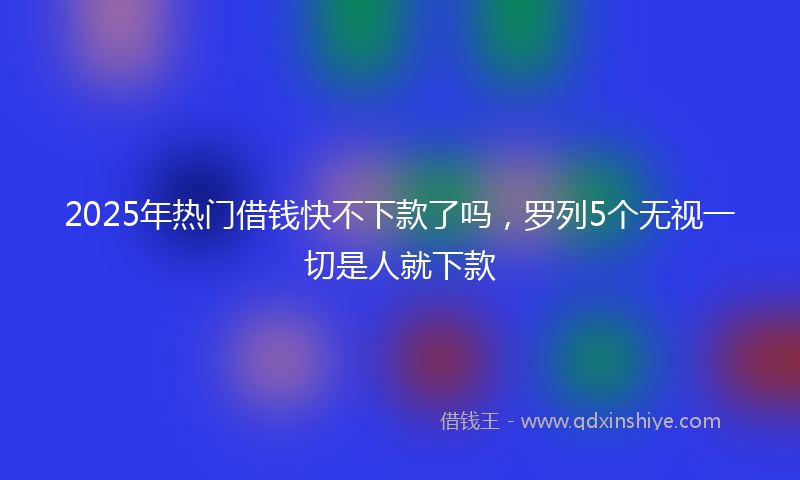 2025年热门借钱快不下款了吗，罗列5个无视一切是人就下款