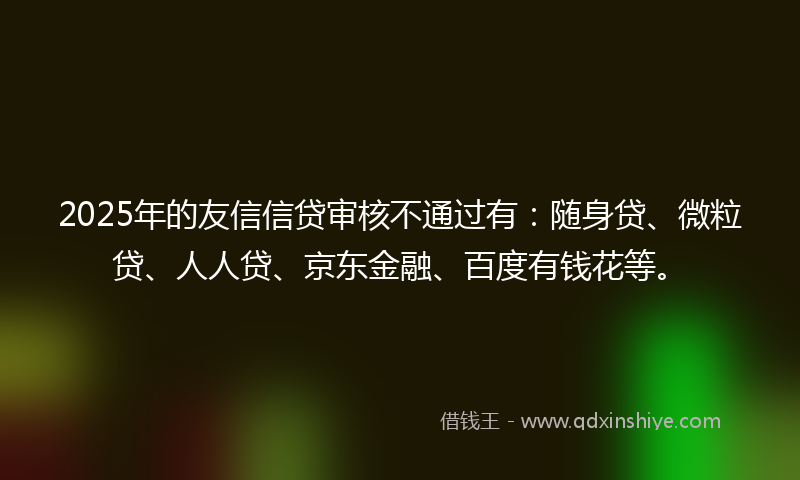 2025年的友信信贷审核不通过有：随身贷、微粒贷、人人贷、京东金融、百度有钱花等。