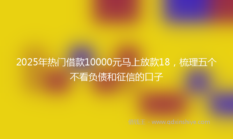 2025年热门借款10000元马上放款18，梳理五个不看负债和征信的口子