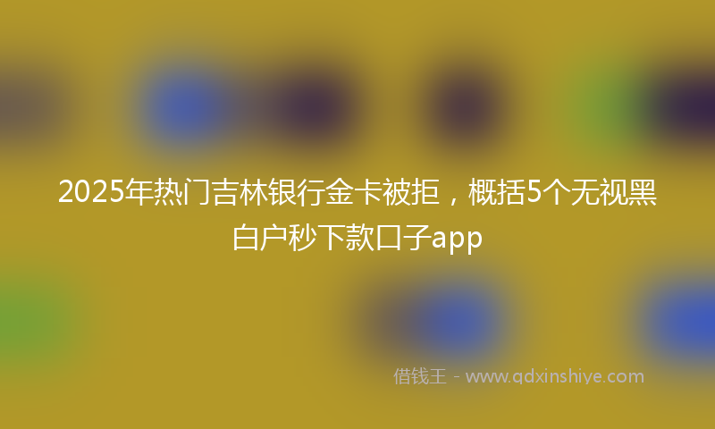 2025年热门吉林银行金卡被拒，概括5个无视黑白户秒下款口子app