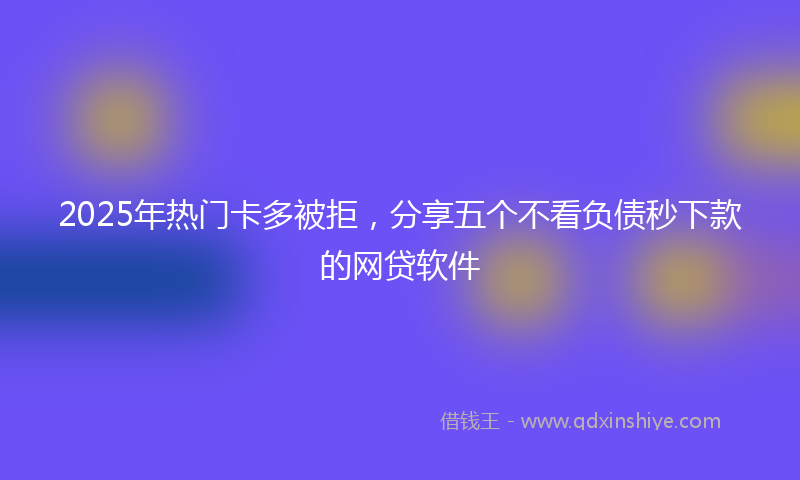 2025年热门卡多被拒，分享五个不看负债秒下款的网贷软件