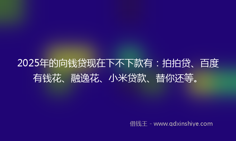 2025年的向钱贷现在下不下款有：拍拍贷、百度有钱花、融逸花、小米贷款、替你还等。
