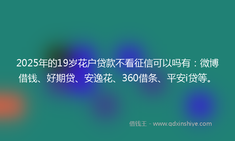 2025年的19岁花户贷款不看征信可以吗有：微博借钱、好期贷、安逸花、360借条、平安i贷等。