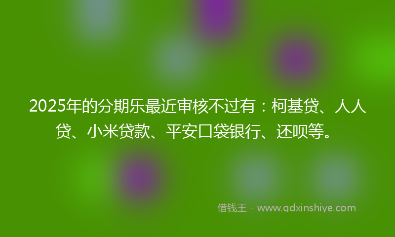 2025年的分期乐最近审核不过有：柯基贷、人人贷、小米贷款、平安口袋银行、还呗等。
